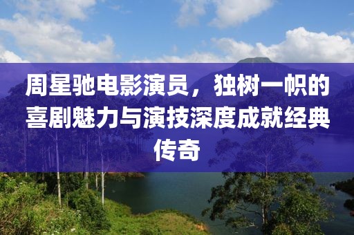 周星驰电影演员，独树一帜的喜剧魅力与演技深度成就经典传奇