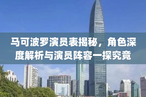 马可波罗演员表揭秘，角色深度解析与演员阵容一探究竟