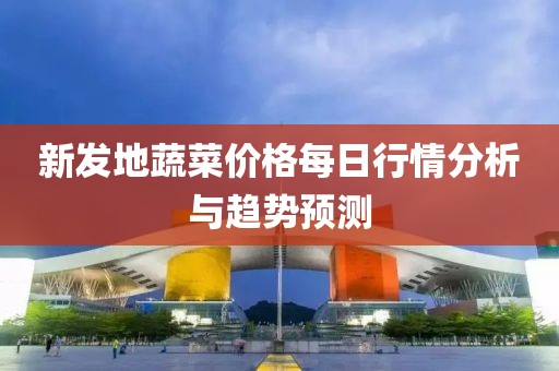 新发地蔬菜价格每日行情分析与趋势预测