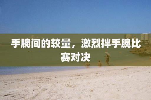 手腕间的较量，激烈拌手腕比赛对决