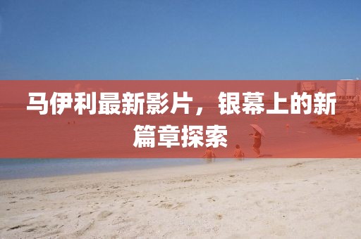 马伊利最新影片，银幕上的新篇章探索
