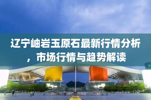 辽宁岫岩玉原石最新行情分析，市场行情与趋势解读