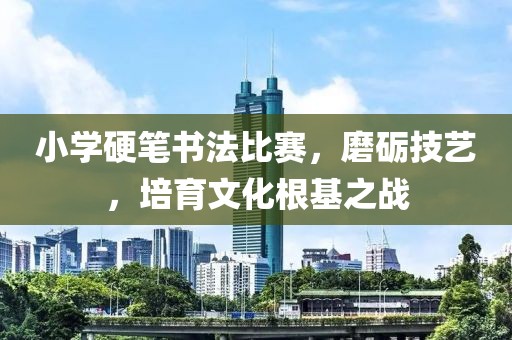 小学硬笔书法比赛，磨砺技艺，培育文化根基之战