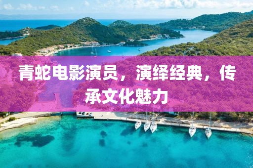 青蛇电影演员，演绎经典，传承文化魅力