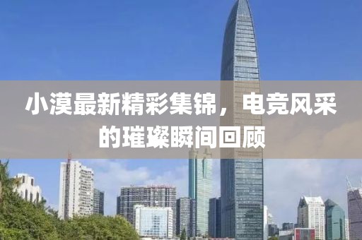 小漠最新精彩集锦，电竞风采的璀璨瞬间回顾