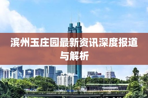 滨州玉庄园最新资讯深度报道与解析
