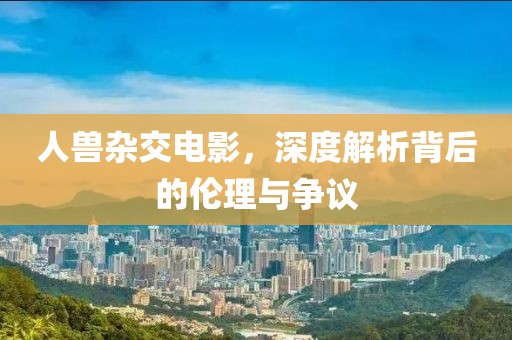 人兽杂交电影，深度解析背后的伦理与争议