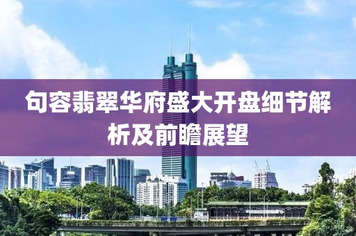 句容翡翠华府盛大开盘细节解析及前瞻展望