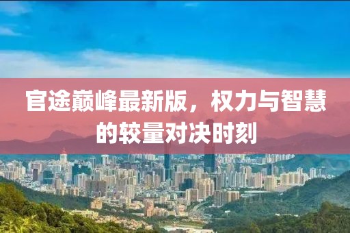 官途巅峰最新版，权力与智慧的较量对决时刻