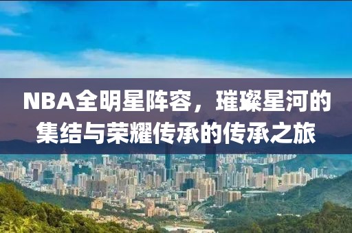 NBA全明星阵容，璀璨星河的集结与荣耀传承的传承之旅
