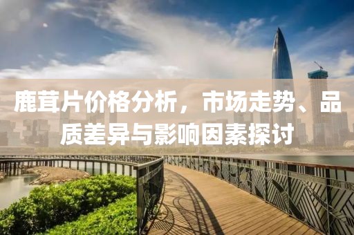 鹿茸片价格分析，市场走势、品质差异与影响因素探讨
