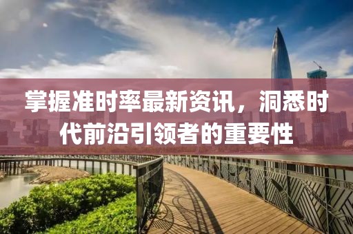 掌握准时率最新资讯，洞悉时代前沿引领者的重要性