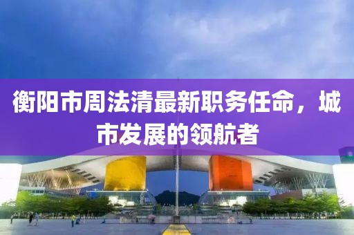 衡阳市周法清最新职务任命，城市发展的领航者