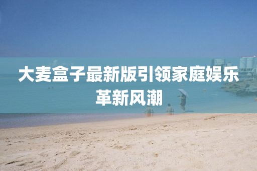 大麦盒子最新版引领家庭娱乐革新风潮