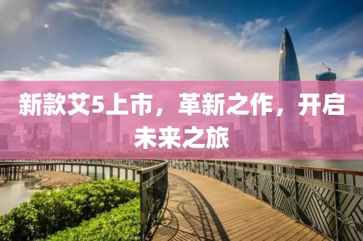 新款艾5上市，革新之作，开启未来之旅