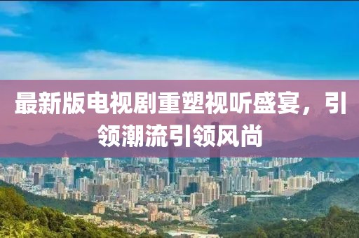 最新版电视剧重塑视听盛宴，引领潮流引领风尚