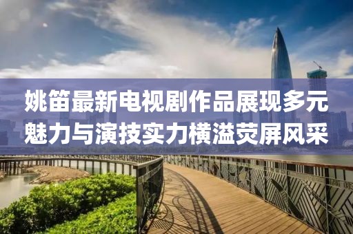 姚笛最新电视剧作品展现多元魅力与演技实力横溢荧屏风采