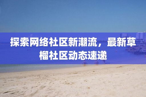 探索网络社区新潮流，最新草榴社区动态速递