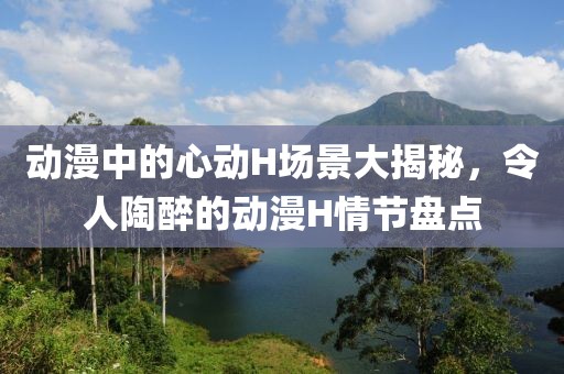 动漫中的心动H场景大揭秘，令人陶醉的动漫H情节盘点