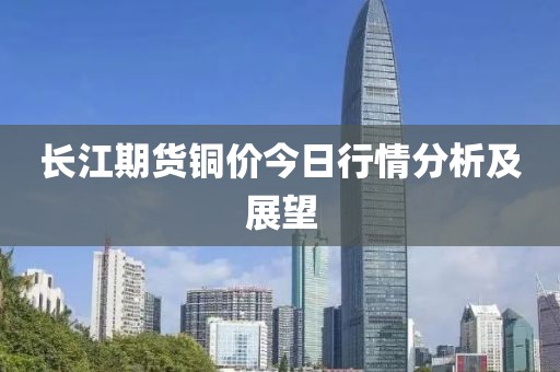 长江期货铜价今日行情分析及展望