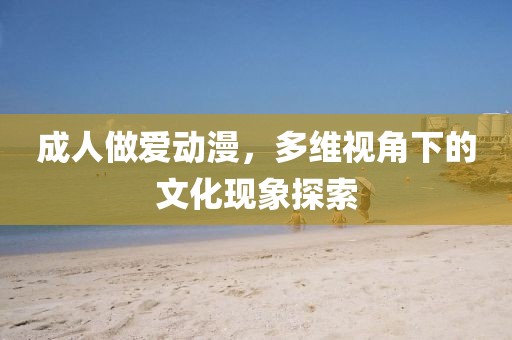 成人做爱动漫，多维视角下的文化现象探索