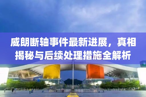威朗断轴事件最新进展，真相揭秘与后续处理措施全解析