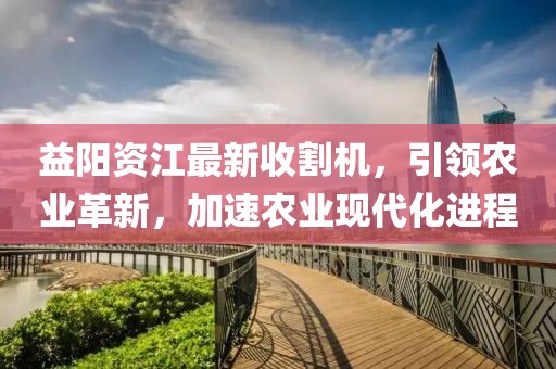 益阳资江最新收割机，引领农业革新，加速农业现代化进程