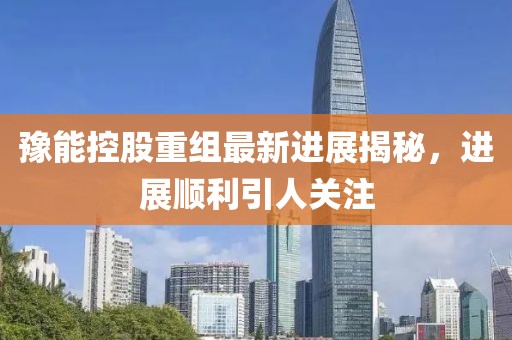 豫能控股重组最新进展揭秘，进展顺利引人关注