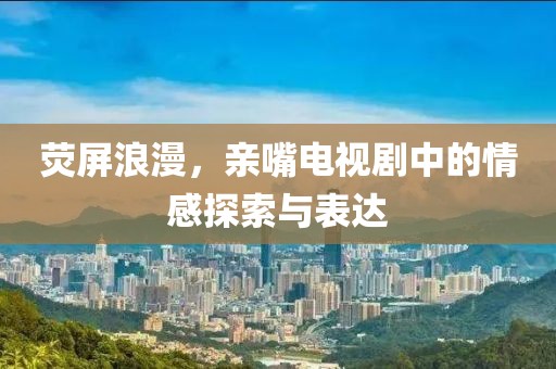 荧屏浪漫，亲嘴电视剧中的情感探索与表达