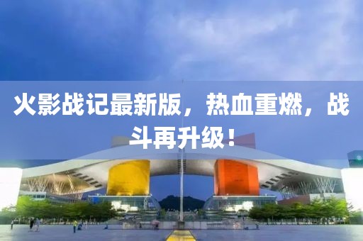 火影战记最新版，热血重燃，战斗再升级！