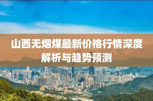 山西无烟煤最新价格行情深度解析与趋势预测