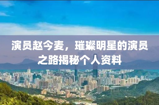 演员赵今麦，璀璨明星的演员之路揭秘个人资料