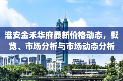 淮安金禾华府最新价格动态，概览、市场分析与市场动态分析