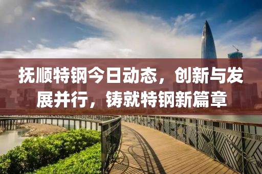 抚顺特钢今日动态，创新与发展并行，铸就特钢新篇章