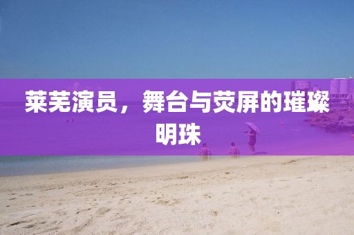 莱芜演员，舞台与荧屏的璀璨明珠
