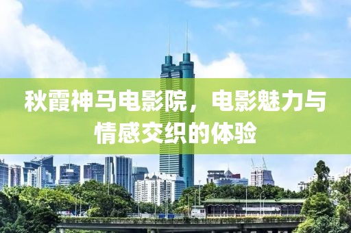 秋霞神马电影院，电影魅力与情感交织的体验