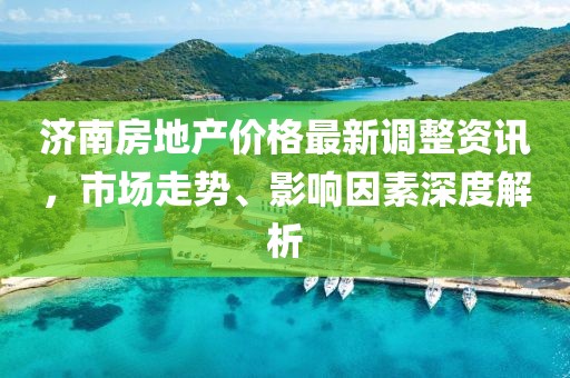 济南房地产价格最新调整资讯，市场走势、影响因素深度解析