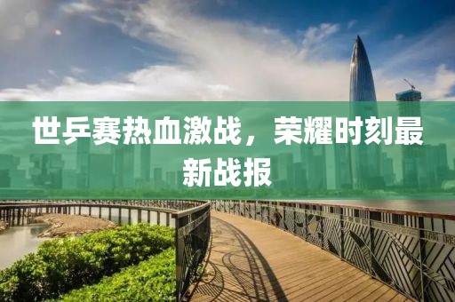 世乒赛热血激战，荣耀时刻最新战报