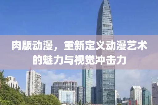 肉版动漫，重新定义动漫艺术的魅力与视觉冲击力