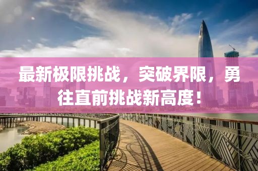 最新极限挑战，突破界限，勇往直前挑战新高度！
