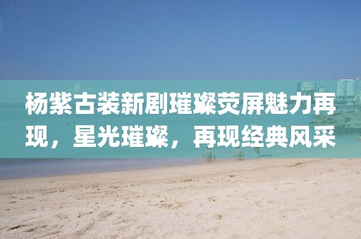 杨紫古装新剧璀璨荧屏魅力再现，星光璀璨，再现经典风采