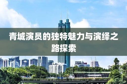 青城演员的独特魅力与演绎之路探索