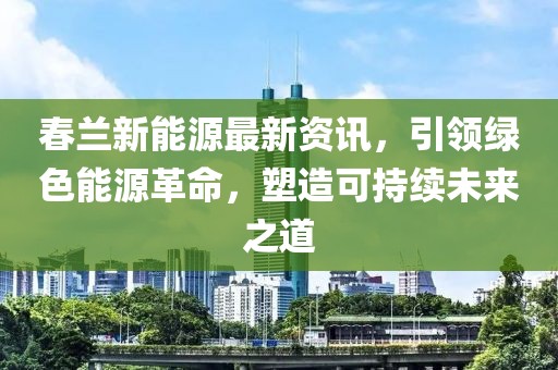 春兰新能源最新资讯，引领绿色能源革命，塑造可持续未来之道