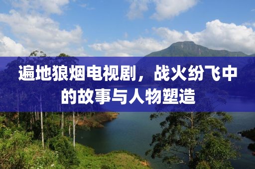 遍地狼烟电视剧，战火纷飞中的故事与人物塑造