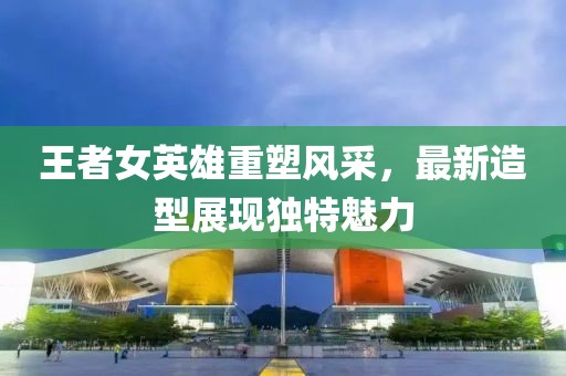 王者女英雄重塑风采，最新造型展现独特魅力