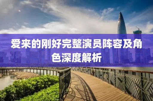 爱来的刚好完整演员阵容及角色深度解析