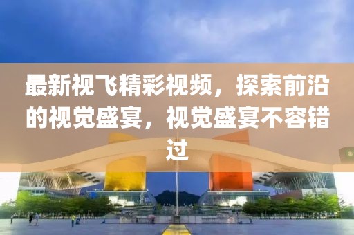 最新视飞精彩视频，探索前沿的视觉盛宴，视觉盛宴不容错过