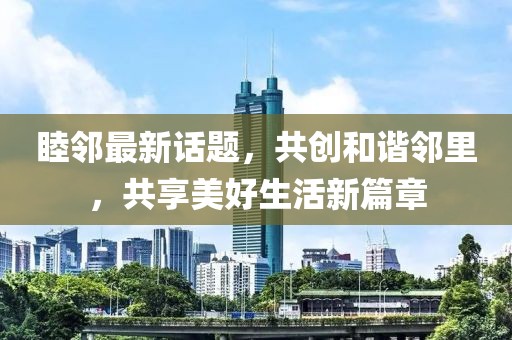 睦邻最新话题，共创和谐邻里，共享美好生活新篇章