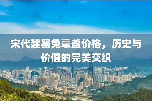 宋代建窑兔毫盏价格，历史与价值的完美交织