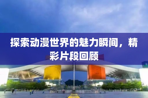 探索动漫世界的魅力瞬间，精彩片段回顾